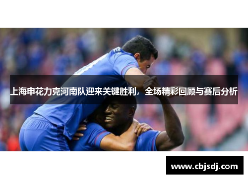 上海申花力克河南队迎来关键胜利，全场精彩回顾与赛后分析